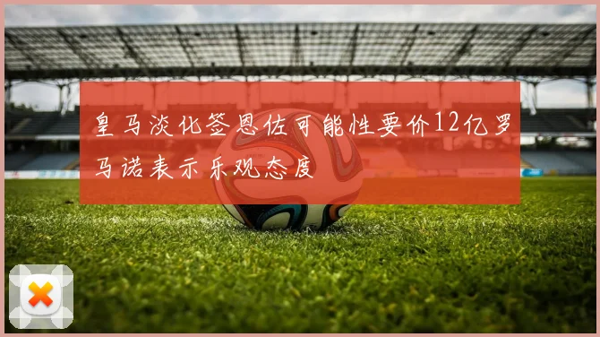皇马淡化签恩佐可能性要价12亿罗马诺表示乐观态度
