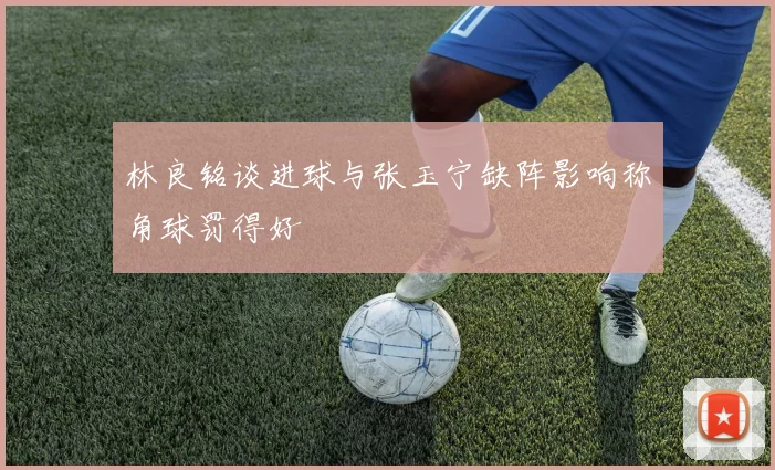 林良铭谈进球与张玉宁缺阵影响称角球罚得好
