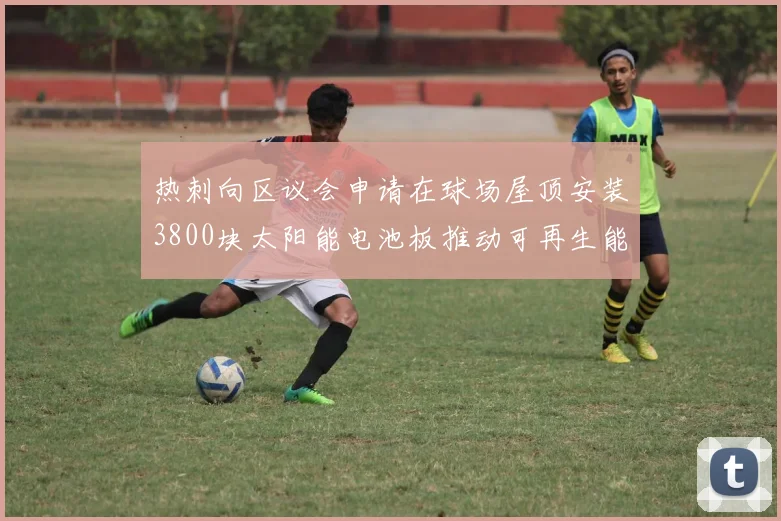 热刺向区议会申请在球场屋顶安装3800块太阳能电池板推动可再生能源发展