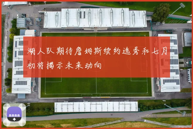 湖人队期待詹姆斯续约选秀和七月初将揭示未来动向
