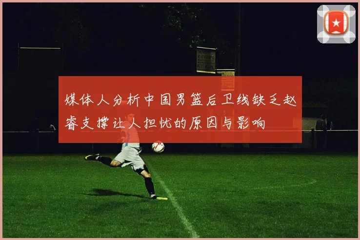 媒体人分析中国男篮后卫线缺乏赵睿支撑让人担忧的原因与影响