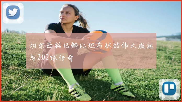 切尔西铭记鲍比坦布林的伟大成就与202球传奇