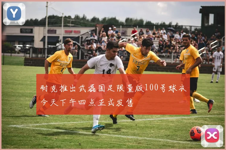 耐克推出武磊国足限量版100号球衣今天下午四点正式发售